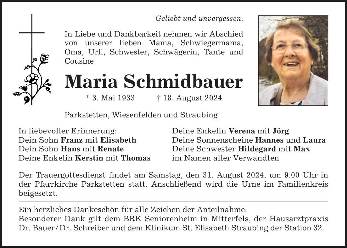 Geliebt und unvergessen. In Liebe und Dankbarkeit nehmen wir Abschied von unserer lieben Mama, Schwiegermama, Oma, Urli, Schwester, Schwägerin, Tante und Cousine Maria Schmidbauer * 3. Mai ***. August 2024 Parkstetten, Wiesenfelden und Straubing In liebevoller Erinnerung: Deine Enkelin Verena mit Jörg Dein Sohn Franz mit Elisabeth Deine Sonnenscheine Hannes und Laura Dein Sohn Hans mit Renate Deine Schwester Hildegard mit Max Deine Enkelin Kerstin mit Thomas im Namen aller Verwandten Der Trauergottesdienst findet am Samstag, den 31. August 2024, um 9.00 Uhr in der Pfarrkirche Parkstetten statt. Anschließend wird die Urne im Familienkreis beigesetzt. Ein herzliches Dankeschön für alle Zeichen der Anteilnahme. Besonderer Dank gilt dem BRK Seniorenheim in Mitterfels, der Hausarztpraxis Dr. Bauer/Dr. Schreiber und dem Klinikum St. Elisabeth Straubing der Station 32.