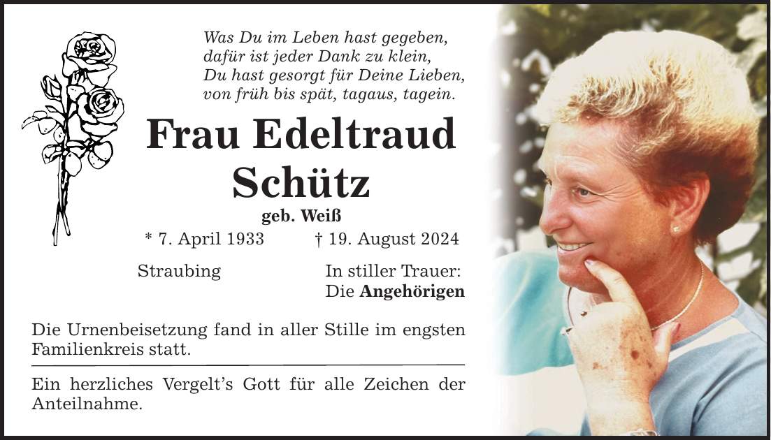 Was Du im Leben hast gegeben, dafür ist jeder Dank zu klein, Du hast gesorgt für Deine Lieben, von früh bis spät, tagaus, tagein. Frau Edeltraud Schütz geb. Weiß * 7. April ***. August 2024 Straubing In stiller Trauer: Die Angehörigen Die Urnenbeisetzung fand in aller Stille im engsten Familienkreis statt. Ein herzliches Vergelts Gott für alle Zeichen der Anteilnahme.