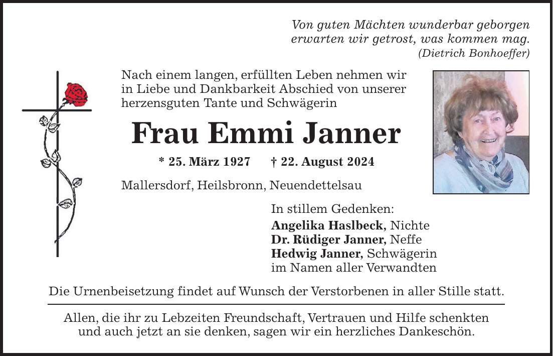 Von guten Mächten wunderbar geborgen erwarten wir getrost, was kommen mag. (Dietrich Bonhoeffer) Nach einem langen, erfüllten Leben nehmen wir in Liebe und Dankbarkeit Abschied von unserer herzensguten Tante und Schwägerin Frau Emmi Janner * 25. März 1927 + 22. August 2024 Mallersdorf, Heilsbronn, Neuendettelsau In stillem Gedenken: Angelika Haslbeck, Nichte Dr. Rüdiger Janner, Neffe Hedwig Janner, Schwägerin im Namen aller Verwandten Die Urnenbeisetzung findet auf Wunsch der Verstorbenen in aller Stille statt. Allen, die ihr zu Lebzeiten Freundschaft, Vertrauen und Hilfe schenkten und auch jetzt an sie denken, sagen wir ein herzliches Dankeschön.