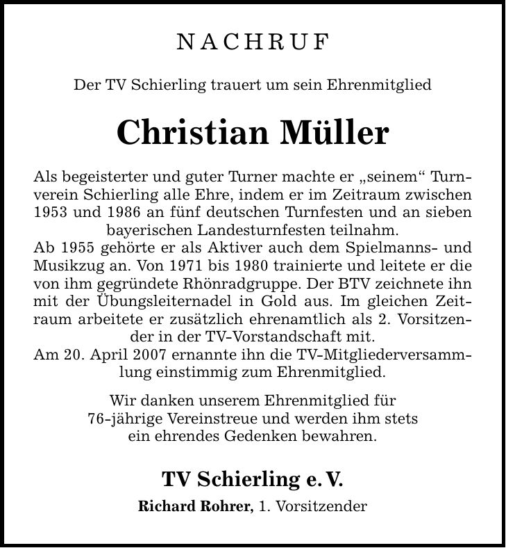 NACHRUF Der TV Schierling trauert um sein Ehrenmitglied Christian Müller Als begeisterter und guter Turner machte er seinem Turnverein Schierling alle Ehre, indem er im Zeitraum zwischen 1953 und 1986 an fünf deutschen Turnfesten und an sieben bayerischen Landesturnfesten teilnahm. Ab 1955 gehörte er als Aktiver auch dem Spielmanns- und Musikzug an. Von 1971 bis 1980 trainierte und leitete er die von ihm gegründete Rhönradgruppe. Der BTV zeichnete ihn mit der Übungsleiternadel in Gold aus. Im gleichen Zeitraum arbeitete er zusätzlich ehrenamtlich als 2. Vorsitzender in der TV-Vorstandschaft mit. Am 20. April 2007 ernannte ihn die TV-Mitgliederversammlung einstimmig zum Ehrenmitglied. Wir danken unserem Ehrenmitglied für 76-jährige Vereinstreue und werden ihm stets ein ehrendes Gedenken bewahren. TV Schierling e.V. Richard Rohrer, 1. Vorsitzender