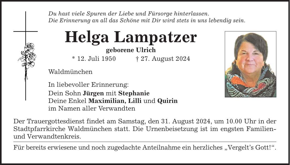 Du hast viele Spuren der Liebe und Fürsorge hinterlassen. Die Erinnerung an all das Schöne mit Dir wird stets in uns lebendig sein. Helga Lampatzer geborene Ulrich * 12. Juli ***. August 2024 Waldmünchen In liebevoller Erinnerung: Dein Sohn Jürgen mit Stephanie Deine Enkel Maximilian, Lilli und Quirin im Namen aller Verwandten Der Trauergottesdienst findet am Samstag, den 31. August 2024, um 10.00 Uhr in der Stadtpfarrkirche Waldmünchen statt. Die Urnenbeisetzung ist im engsten Familien- und Verwandtenkreis. Für bereits erwiesene und noch zugedachte Anteilnahme ein herzliches Vergelts Gott!.