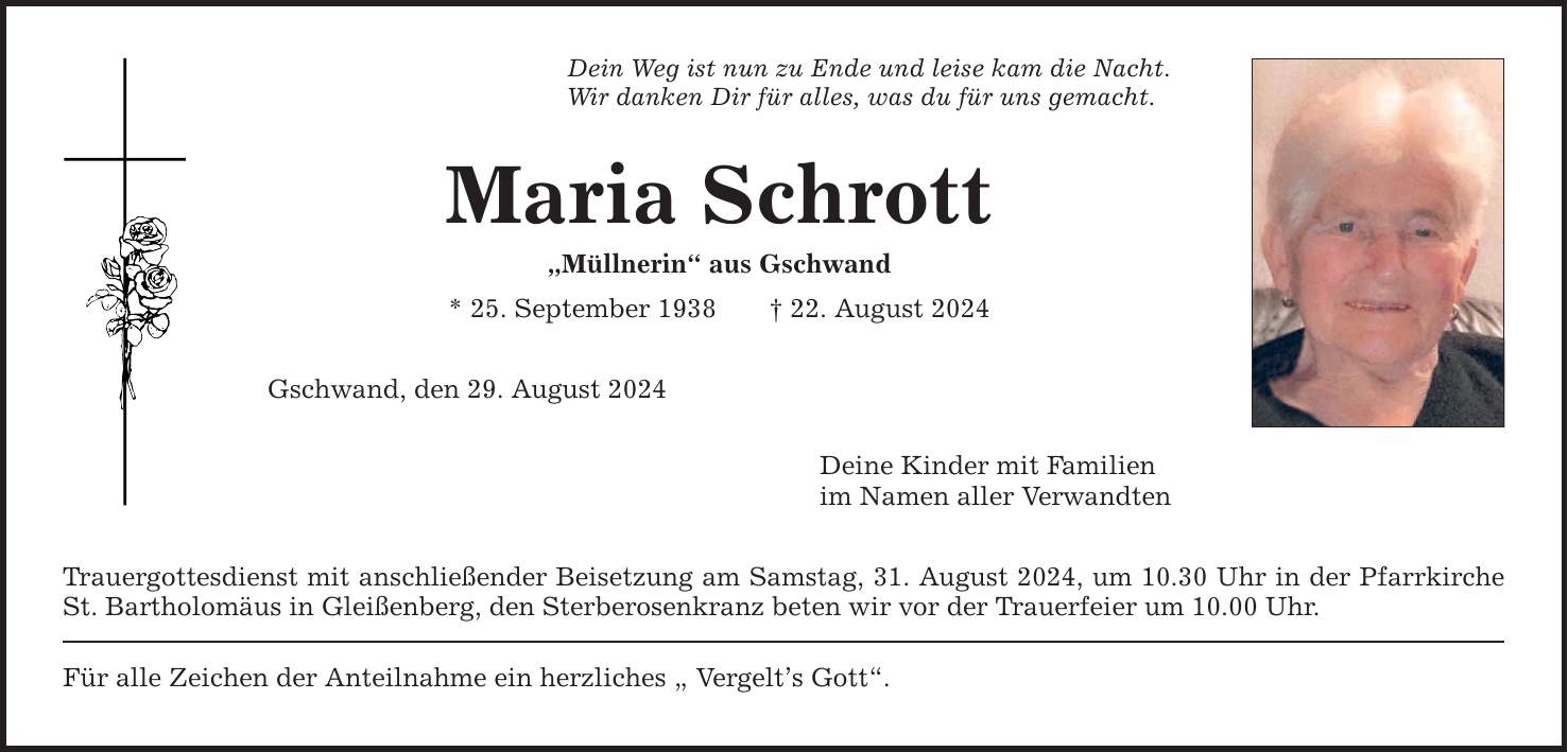 Dein Weg ist nun zu Ende und leise kam die Nacht. Wir danken Dir für alles, was du für uns gemacht. Maria Schrott Müllnerin aus Gschwand * 25. September ***. August 2024 Gschwand, den 29. August 2024 Trauergottesdienst mit anschließender Beisetzung am Samstag, 31. August 2024, um 10.30 Uhr in der Pfarrkirche St. Bartholomäus in Gleißenberg, den Sterberosenkranz beten wir vor der Trauerfeier um 10.00 Uhr. Für alle Zeichen der Anteilnahme ein herzliches  Vergelts Gott. Deine Kinder mit Familien im Namen aller Verwandten