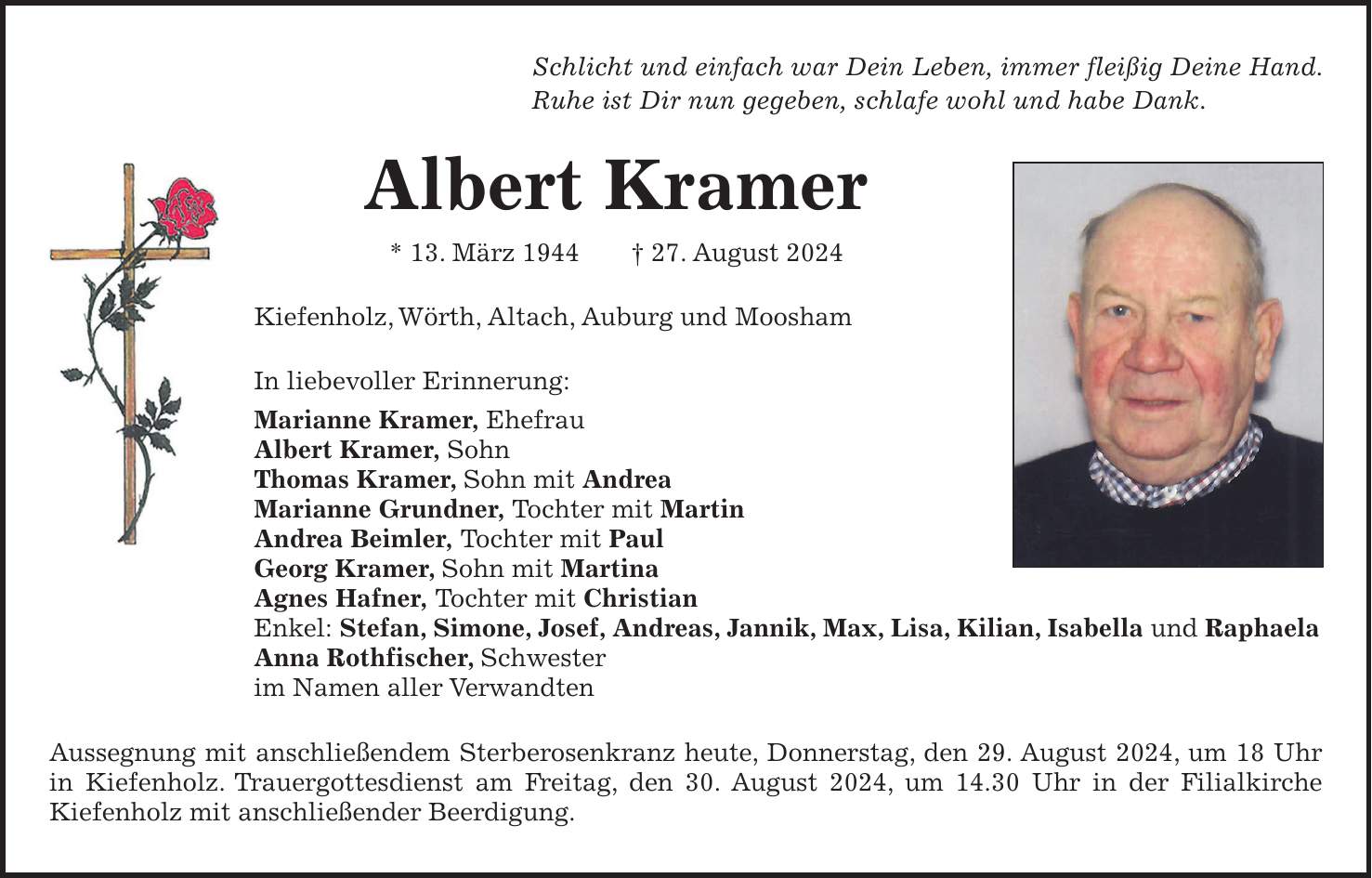 Schlicht und einfach war Dein Leben, immer fleißig Deine Hand. Ruhe ist Dir nun gegeben, schlafe wohl und habe Dank. Albert Kramer * 13. März 1944 + 27. August 2024 Kiefenholz, Wörth, Altach, Auburg und Moosham In liebevoller Erinnerung: Marianne Kramer, Ehefrau Albert Kramer, Sohn Thomas Kramer, Sohn mit Andrea Marianne Grundner, Tochter mit Martin Andrea Beimler, Tochter mit Paul Georg Kramer, Sohn mit Martina Agnes Hafner, Tochter mit Christian Enkel: Stefan, Simone, Josef, Andreas, Jannik, Max, Lisa, Kilian, Isabella und Raphaela Anna Rothfischer, Schwester im Namen aller Verwandten Aussegnung mit anschließendem Sterberosenkranz heute, Donnerstag, den 29. August 2024, um 18 Uhr in Kiefenholz. Trauergottesdienst am Freitag, den 30. August 2024, um 14.30 Uhr in der Filialkirche Kiefenholz mit anschließender Beerdigung.