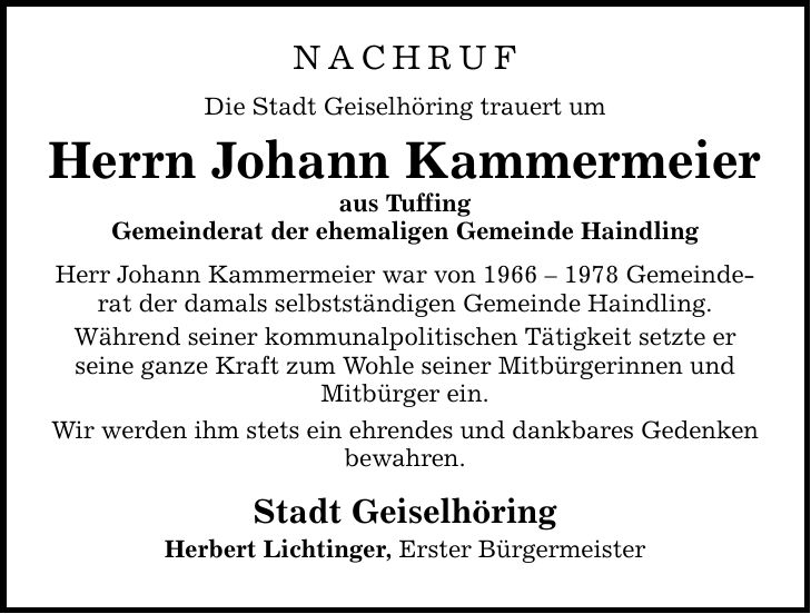 NACHRUF Die Stadt Geiselhöring trauert um Herrn Johann Kammermeier aus Tuffing Gemeinderat der ehemaligen Gemeinde Haindling Herr Johann Kammermeier war von *** Gemeinderat der damals selbstständigen Gemeinde Haindling. Während seiner kommunalpolitischen Tätigkeit setzte er seine ganze Kraft zum Wohle seiner Mitbürgerinnen und Mitbürger ein. Wir werden ihm stets ein ehrendes und dankbares Gedenken bewahren. Stadt Geiselhöring Herbert Lichtinger, Erster Bürgermeister