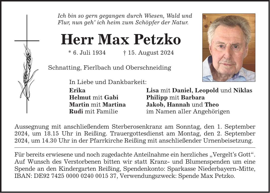 Ich bin so gern gegangen durch Wiesen, Wald und Flur, nun geh ich heim zum Schöpfer der Natur. Herr Max Petzko * 6. Juli ***. August 2024 Schnatting, Fierlbach und Oberschneiding In Liebe und Dankbarkeit: Erika Lisa mit Daniel, Leopold und Niklas Helmut mit Gabi Philipp mit Barbara Martin mit Martina Jakob, Hannah und Theo Rudi mit Familie im Namen aller Angehörigen Aussegnung mit anschließendem Sterberosenkranz am Sonntag, den 1. September 2024, um 18.15 Uhr in Reißing. Trauergottesdienst am Montag, den 2. September 2024, um 14.30 Uhr in der Pfarrkirche Reißing mit anschließender Urnenbeisetzung. Für bereits erwiesene und noch zugedachte Anteilnahme ein herzliches Vergelts Gott. Auf Wunsch des Verstorbenen bitten wir statt Kranz- und Blumenspenden um eine Spende an den Kindergarten Reißing, Spendenkonto: Sparkasse Niederbayern-Mitte, IBAN: DE***, Verwendungszweck: Spende Max Petzko.