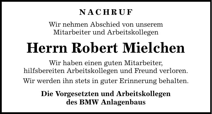 NACHRUF Wir nehmen Abschied von unserem Mitarbeiter und Arbeitskollegen Herrn Robert Mielchen Wir haben einen guten Mitarbeiter, hilfsbereiten Arbeitskollegen und Freund verloren. Wir werden ihn stets in guter Erinnerung behalten. Die Vorgesetzten und Arbeitskollegen des BMW Anlagenbaus