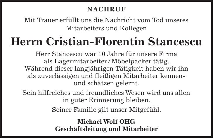 NACHRUF Mit Trauer erfüllt uns die Nachricht vom Tod unseres Mitarbeiters und Kollegen Herrn Cristian-Florentin Stancescu Herr Stancescu war 10 Jahre für unsere Firma als Lagermitarbeiter / Möbelpacker tätig. Während dieser langjährigen Tätigkeit haben wir ihn als zuverlässigen und fleißigen Mitarbeiter kennen- und schätzen gelernt. Sein hilfreiches und freundliches Wesen wird uns allen in guter Erinnerung bleiben. Seiner Familie gilt unser Mitgefühl. Michael Wolf OHG Geschäftsleitung und Mitarbeiter