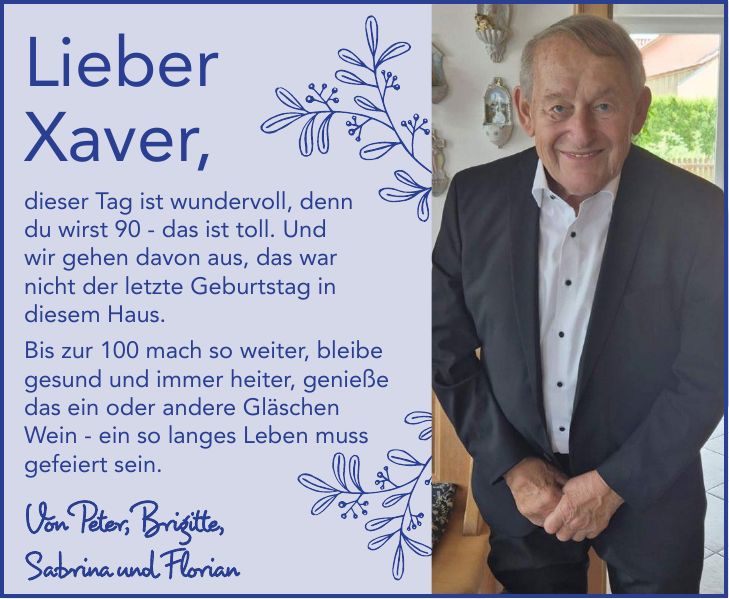 Lieber Xaver,dieser Tag ist wundervoll, denn du wirst 90 - das ist toll. Und wir gehen davon aus, das war nicht der letzte Geburtstag in diesem Haus. Bis zur 100 mach so weiter, bleibe gesund und immer heiter, genieße das ein oder andere Gläschen Wein - ein so langes Leben muss gefeiert sein.Von Peter, Brigitte, Sabrina und Florian