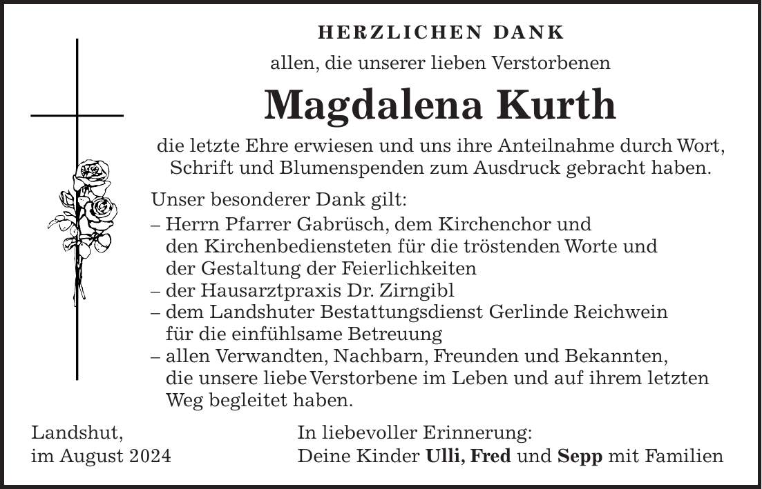 HERZLICHEN DANK allen, die unserer lieben Verstorbenen Magdalena Kurth die letzte Ehre erwiesen und uns ihre Anteilnahme durch Wort, Schrift und Blumenspenden zum Ausdruck gebracht haben. Unser besonderer Dank gilt: - Herrn Pfarrer Gabrüsch, dem Kirchenchor und den Kirchenbediensteten für die tröstenden Worte und der Gestaltung der Feierlichkeiten - der Hausarztpraxis Dr. Zirngibl - dem Landshuter Bestattungsdienst Gerlinde Reichwein für die einfühlsame Betreuung - allen Verwandten, Nachbarn, Freunden und Bekannten, die unsere liebe Verstorbene im Leben und auf ihrem letzten Weg begleitet haben. Landshut, In liebevoller Erinnerung: im August 2024 Deine Kinder Ulli, Fred und Sepp mit Familien