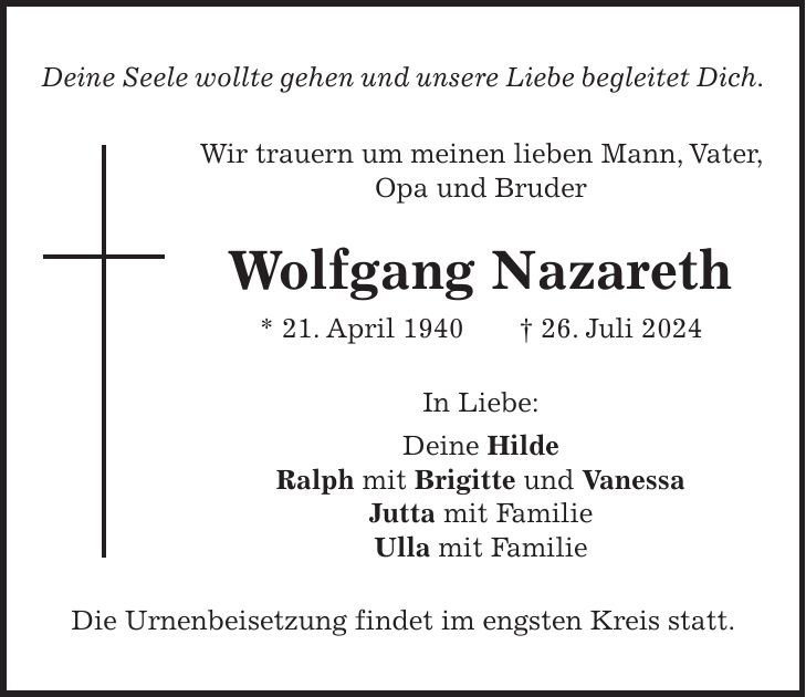 Deine Seele wollte gehen und unsere Liebe begleitet Dich. Wir trauern um meinen lieben Mann, Vater, Opa und Bruder Wolfgang Nazareth * 21. April 1940 + 26. Juli 2024 In Liebe: Deine Hilde Ralph mit Brigitte und Vanessa Jutta mit Familie Ulla mit Familie Die Urnenbeisetzung findet im engsten Kreis statt.