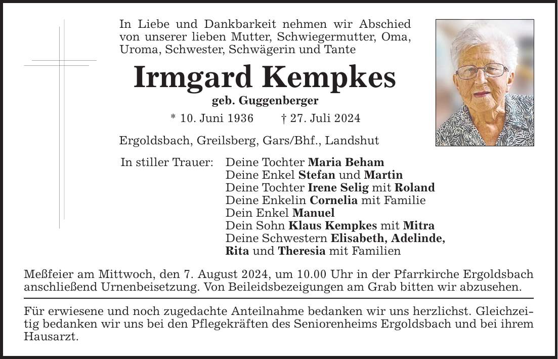 In Liebe und Dankbarkeit nehmen wir Abschied von unserer lieben Mutter, Schwiegermutter, Oma, Uroma, Schwester, Schwägerin und Tante Irmgard Kempkes geb. Guggenberger * 10. Juni ***. Juli 2024 Ergoldsbach, Greilsberg, Gars/Bhf., Landshut In stiller Trauer: Deine Tochter Maria Beham Deine Enkel Stefan und Martin Deine Tochter Irene Selig mit Roland Deine Enkelin Cornelia mit Familie Dein Enkel Manuel Dein Sohn Klaus Kempkes mit Mitra Deine Schwestern Elisabeth, Adelinde, Rita und Theresia mit Familien Meßfeier am Mittwoch, den 7. August 2024, um 10.00 Uhr in der Pfarrkirche Ergoldsbach anschließend Urnenbeisetzung. Von Beileidsbezeigungen am Grab bitten wir abzusehen. Für erwiesene und noch zugedachte Anteilnahme bedanken wir uns herzlichst. Gleichzeitig bedanken wir uns bei den Pflegekräften des Seniorenheims Ergoldsbach und bei ihrem Hausarzt.