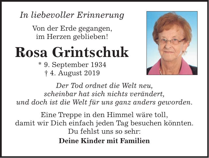 In liebevoller Erinnerung Von der Erde gegangen, im Herzen geblieben! Rosa Grintschuk * 9. September 1934  4. August 2019 Der Tod ordnet die Welt neu, scheinbar hat sich nichts verändert, und doch ist die Welt für uns ganz anders geworden. Eine Treppe in den Himmel wäre toll, damit wir Dich einfach jeden Tag besuchen könnten. Du fehlst uns so sehr: Deine Kinder mit Familien