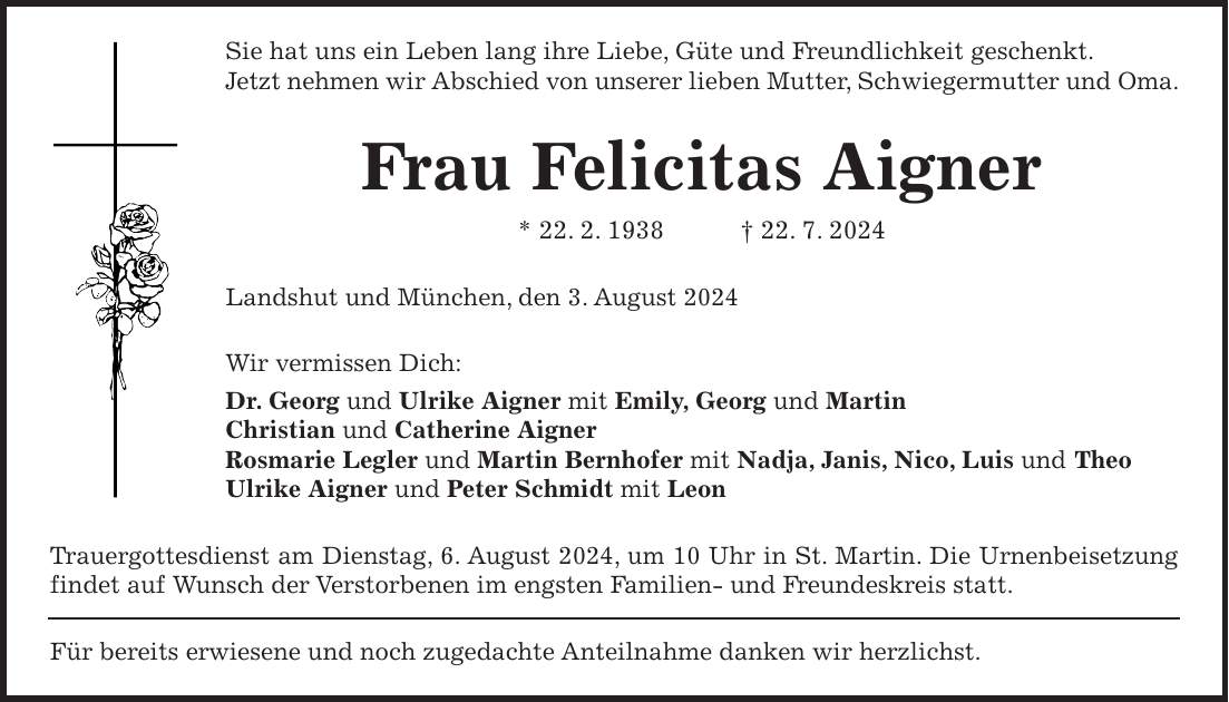 Sie hat uns ein Leben lang ihre Liebe, Güte und Freundlichkeit geschenkt. Jetzt nehmen wir Abschied von unserer lieben Mutter, Schwiegermutter und Oma. Frau Felicitas Aigner * 22. 2. 1938 + 22. 7. 2024 Landshut und München, den 3. August 2024 Wir vermissen Dich: Dr. Georg und Ulrike Aigner mit Emily, Georg und Martin Christian und Catherine Aigner Rosmarie Legler und Martin Bernhofer mit Nadja, Janis, Nico, Luis und Theo Ulrike Aigner und Peter Schmidt mit Leon Trauergottesdienst am Dienstag, 6. August 2024, um 10 Uhr in St. Martin. Die Urnenbeisetzung findet auf Wunsch der Verstorbenen im engsten Familien- und Freundeskreis statt. Für bereits erwiesene und noch zugedachte Anteilnahme danken wir herzlichst.