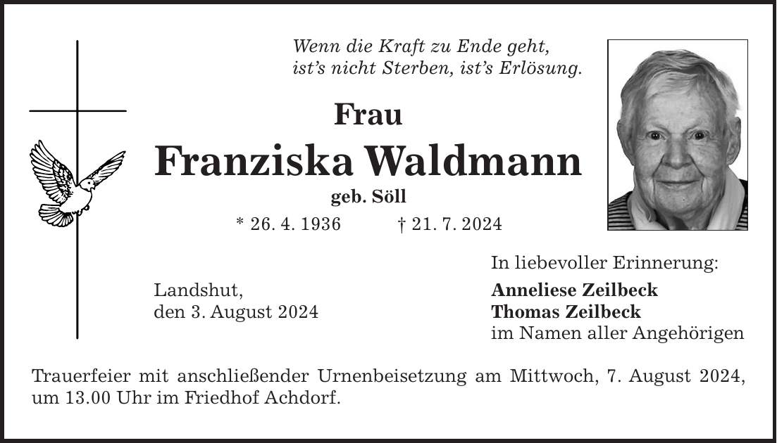 Wenn die Kraft zu Ende geht, ists nicht Sterben, ists Erlösung. Frau Franziska Waldmann geb. Söll * 26. 4. 1936 + 21. 7. 2024 In liebevoller Erinnerung: Landshut, Anneliese Zeilbeck den 3. August 2024 Thomas Zeilbeck im Namen aller Angehörigen Trauerfeier mit anschließender Urnenbeisetzung am Mittwoch, 7. August 2024, um 13.00 Uhr im Friedhof Achdorf.