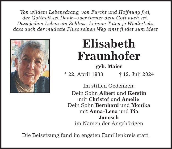 Von wildem Lebensdrang, von Furcht und Hoffnung frei, der Gottheit sei Dank  wer immer dein Gott auch sei. Dass jedem Leben ein Schluss, keinem Toten je Wiederkehr, dass auch der müdeste Fluss seinen Weg einst findet zum Meer. Elisabeth Fraunhofer geb. Maier * 22. April ***. Juli 2024 Im stillen Gedenken: Dein Sohn Albert und Kerstin mit Christof und Amelie Dein Sohn Bernhard und Monika mit Anna-Lena und Pia Janosch im Namen der Angehörigen Die Beisetzung fand im engsten Familienkreis statt.