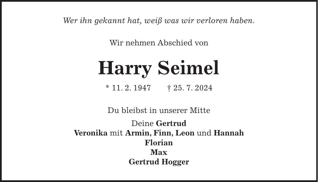 Wer ihn gekannt hat, weiß was wir verloren haben. Wir nehmen Abschied von Harry Seimel * 11. 2. 1947 + 25. 7. 2024 Du bleibst in unserer Mitte Deine Gertrud Veronika mit Armin, Finn, Leon und Hannah Florian Max Gertrud Hogger