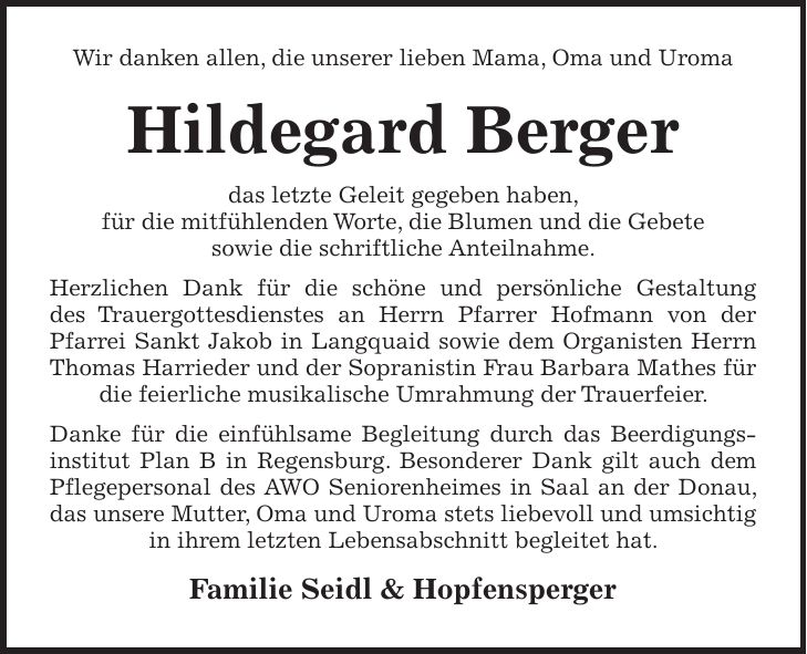 Wir danken allen, die unserer lieben Mama, Oma und Uroma Hildegard Berger das letzte Geleit gegeben haben, für die mitfühlenden Worte, die Blumen und die Gebete sowie die schriftliche Anteilnahme. Herzlichen Dank für die schöne und persönliche Gestaltung des Trauergottesdienstes an Herrn Pfarrer Hofmann von der Pfarrei Sankt Jakob in Langquaid sowie dem Organisten Herrn Thomas Harrieder und der Sopranistin Frau Barbara Mathes für die feierliche musikalische Umrahmung der Trauerfeier. Danke für die einfühlsame Begleitung durch das Beerdigungsinstitut Plan B in Regensburg. Besonderer Dank gilt auch dem Pflegepersonal des AWO Seniorenheimes in Saal an der Donau, das unsere Mutter, Oma und Uroma stets liebevoll und umsichtig in ihrem letzten Lebensabschnitt begleitet hat. Familie Seidl & Hopfensperger