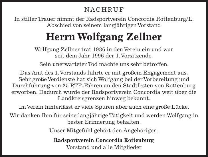 NACHRUF In stiller Trauer nimmt der Radsportverein Concordia Rottenburg/L. Abschied von seinem langjährigen Vorstand Herrn Wolfgang Zellner Wolfgang Zellner trat 1986 in den Verein ein und war seit dem Jahr 1996 der 1. Vorsitzende. Sein unerwarteter Tod machte uns sehr betroffen. Das Amt des 1. Vorstands führte er mit großem Engagement aus. Sehr große Verdienste hat sich Wolfgang bei der Vorbereitung und Durchführung von 25 RTF-Fahren an den Stadtfesten von Rottenburg erworben. Dadurch wurde der Radsportverein Concordia weit über die Landkreisgrenzen hinweg bekannt. Im Verein hinterlässt er viele Spuren aber auch eine große Lücke. Wir danken Ihm für seine langjährige Tätigkeit und werden Wolfgang in bester Erinnerung behalten. Unser Mitgefühl gehört den Angehörigen. Radsportverein Concordia Rottenburg Vorstand und alle Mitglieder