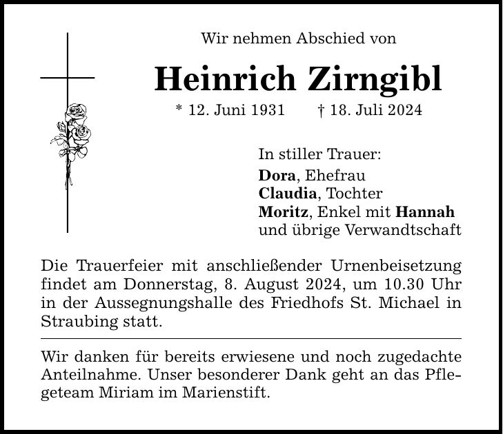 Wir nehmen Abschied von Heinrich Zirngibl * 12. Juni ***. Juli 2024 Die Trauerfeier mit anschließender Urnenbeisetzung findet am Donnerstag, 8. August 2024, um 10.30 Uhr in der Aussegnungshalle des Friedhofs St. Michael in Straubing statt. Wir danken für bereits erwiesene und noch zugedachte Anteilnahme. Unser besonderer Dank geht an das Pflegeteam Miriam im Marienstift. In stiller Trauer: Dora, Ehefrau Claudia, Tochter Moritz, Enkel mit Hannah und übrige Verwandtschaft