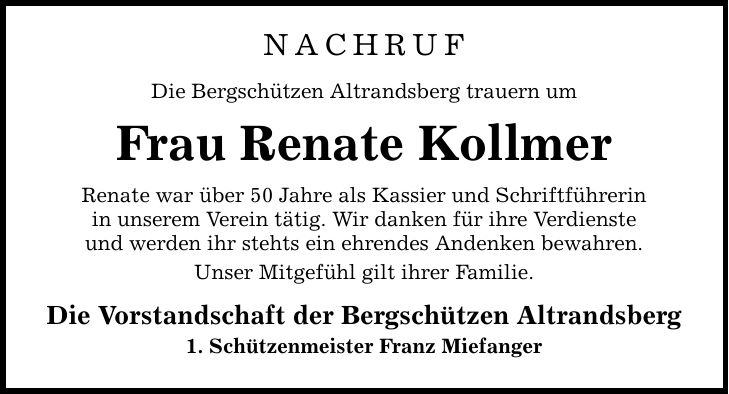 NACHRUF Die Bergschützen Altrandsberg trauern um Frau Renate Kollmer Renate war über 50 Jahre als Kassier und Schriftführerin in unserem Verein tätig. Wir danken für ihre Verdienste und werden ihr stehts ein ehrendes Andenken bewahren. Unser Mitgefühl gilt ihrer Familie. Die Vorstandschaft der Bergschützen Altrandsberg 1. Schützenmeister Franz Miefanger