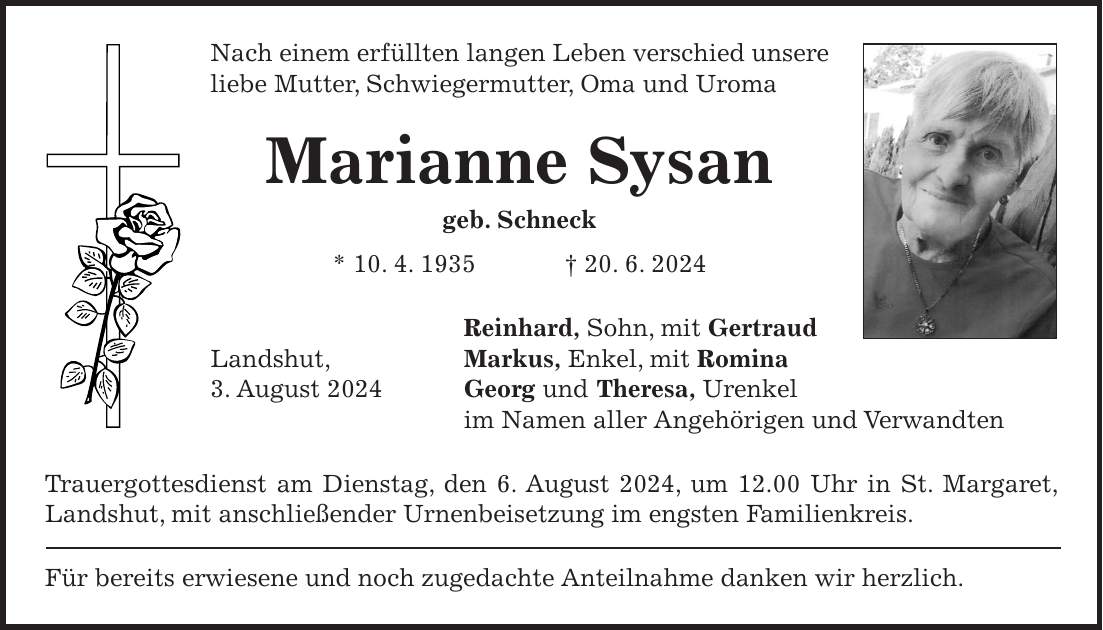 Nach einem erfüllten langen Leben verschied unsere liebe Mutter, Schwiegermutter, Oma und Uroma Marianne Sysan geb. Schneck * 10. 4. 1935 + 20. 6. 2024 Reinhard, Sohn, mit Gertraud Landshut, Markus, Enkel, mit Romina 3. August 2024 Georg und Theresa, Urenkel im Namen aller Angehörigen und Verwandten Trauergottesdienst am Dienstag, den 6. August 2024, um 12.00 Uhr in St. Margaret, Landshut, mit anschließender Urnenbeisetzung im engsten Familienkreis. Für bereits erwiesene und noch zugedachte Anteilnahme danken wir herzlich.