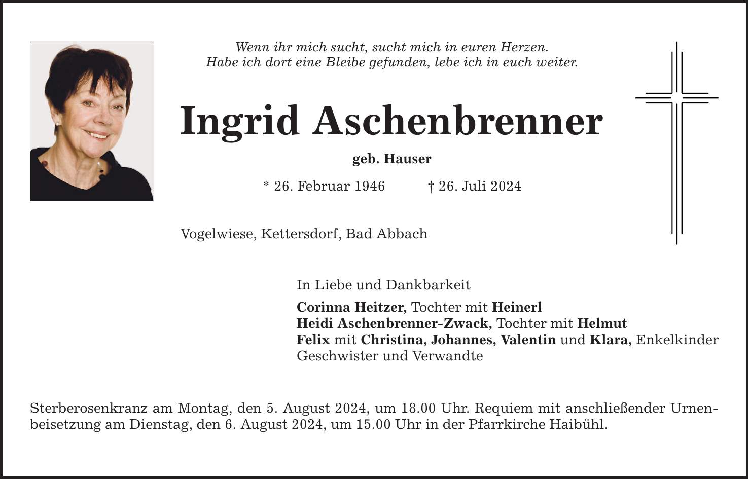 Wenn ihr mich sucht, sucht mich in euren Herzen. Habe ich dort eine Bleibe gefunden, lebe ich in euch weiter. Ingrid Aschenbrenner geb. Hauser * 26. Februar ***. Juli 2024 Vogelwiese, Kettersdorf, Bad Abbach In Liebe und Dankbarkeit Corinna Heitzer, Tochter mit Heinerl Heidi Aschenbrenner-Zwack, Tochter mit Helmut Felix mit Christina, Johannes, Valentin und Klara, Enkelkinder Geschwister und Verwandte Sterberosenkranz am Montag, den 5. August 2024, um 18.00 Uhr. Requiem mit anschließender Urnenbeisetzung am Dienstag, den 6. August 2024, um 15.00 Uhr in der Pfarrkirche Haibühl.