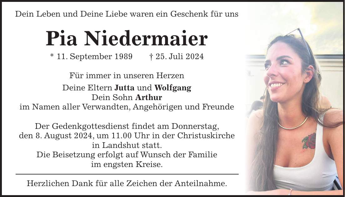 Dein Leben und Deine Liebe waren ein Geschenk für uns Pia Niedermaier * 11. September 1989 + 25. Juli 2024 Für immer in unseren Herzen Deine Eltern Jutta und Wolfgang Dein Sohn Arthur im Namen aller Verwandten, Angehörigen und Freunde Der Gedenkgottesdienst findet am Donnerstag, den 8. August 2024, um 11.00 Uhr in der Christuskirche in Landshut statt. Die Beisetzung erfolgt auf Wunsch der Familie im engsten Kreise. Herzlichen Dank für alle Zeichen der Anteilnahme.