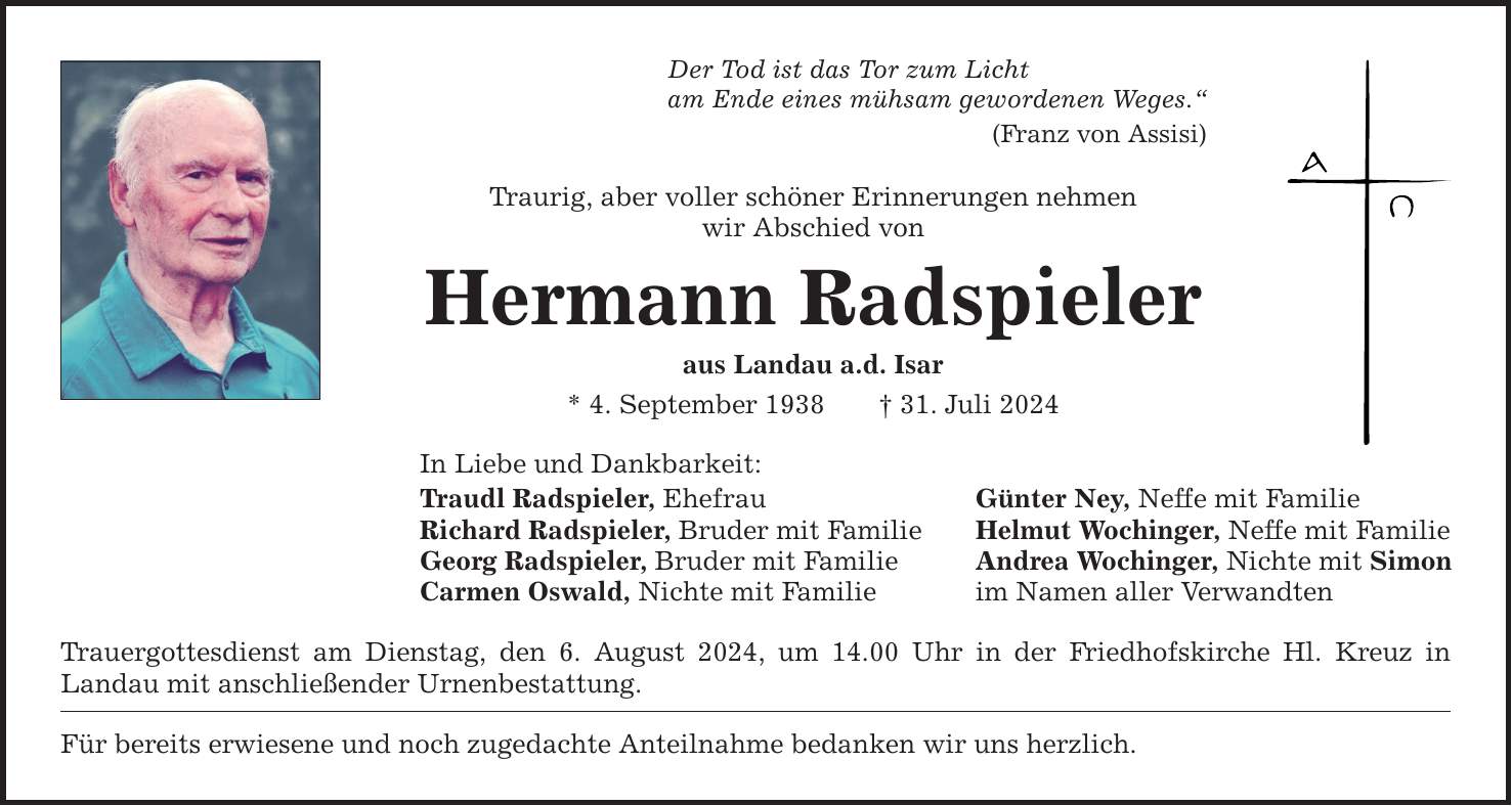 Der Tod ist das Tor zum Licht am Ende eines mühsam gewordenen Weges. (Franz von Assisi) Traurig, aber voller schöner Erinnerungen nehmen wir Abschied von Hermann Radspieler aus Landau a.d. Isar * 4. September ***. Juli 2024 In Liebe und Dankbarkeit: Traudl Radspieler, Ehefrau Günter Ney, Neffe mit Familie Richard Radspieler, Bruder mit Familie Helmut Wochinger, Neffe mit Familie Georg Radspieler, Bruder mit Familie Andrea Wochinger, Nichte mit Simon Carmen Oswald, Nichte mit Familie im Namen aller Verwandten Trauergottesdienst am Dienstag, den 6. August 2024, um 14.00 Uhr in der Friedhofskirche Hl. Kreuz in Landau mit anschließender Urnenbestattung. Für bereits erwiesene und noch zugedachte Anteilnahme bedanken wir uns herzlich.