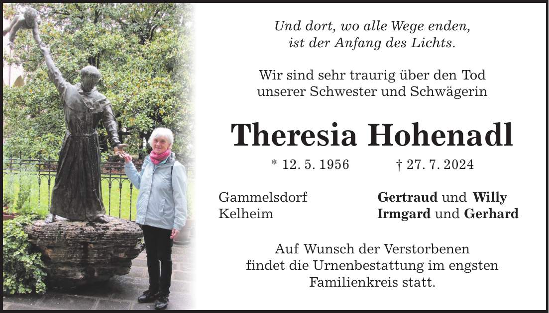 Und dort, wo alle Wege enden, ist der Anfang des Lichts. Wir sind sehr traurig über den Tod unserer Schwester und Schwägerin Theresia Hohenadl * 12. 5. 1956 + 27. 7. 2024 Gammelsdorf Gertraud und Willy Kelheim Irmgard und Gerhard Auf Wunsch der Verstorbenen findet die Urnenbestattung im engsten Familienkreis statt.