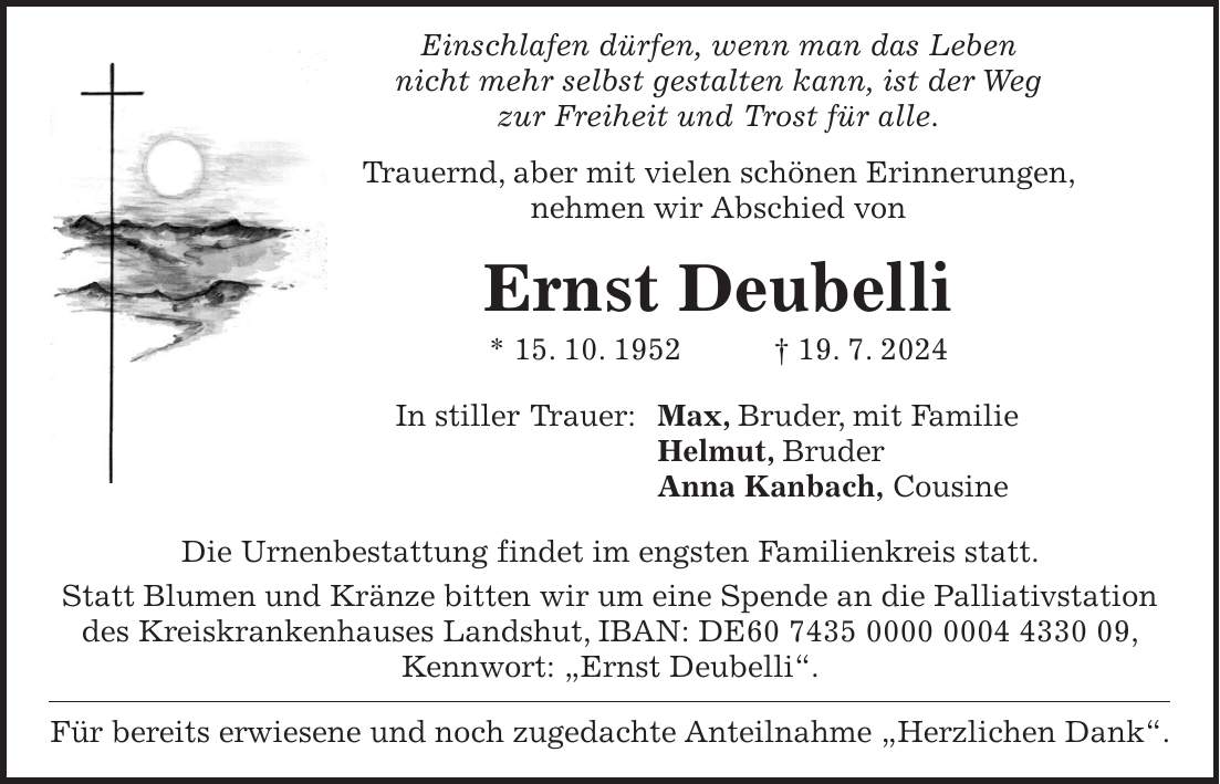 Einschlafen dürfen, wenn man das Leben nicht mehr selbst gestalten kann, ist der Weg zur Freiheit und Trost für alle. Trauernd, aber mit vielen schönen Erinnerungen, nehmen wir Abschied von Ernst Deubelli * 15. 10. 1952 + 19. 7. 2024 In stiller Trauer: Max, Bruder, mit Familie Helmut, Bruder Anna Kanbach, Cousine Die Urnenbestattung findet im engsten Familienkreis statt. Statt Blumen und Kränze bitten wir um eine Spende an die Palliativstation des Kreiskrankenhauses Landshut, IBAN: DE***, Kennwort: 'Ernst Deubelli'. Für bereits erwiesene und noch zugedachte Anteilnahme 'Herzlichen Dank'.