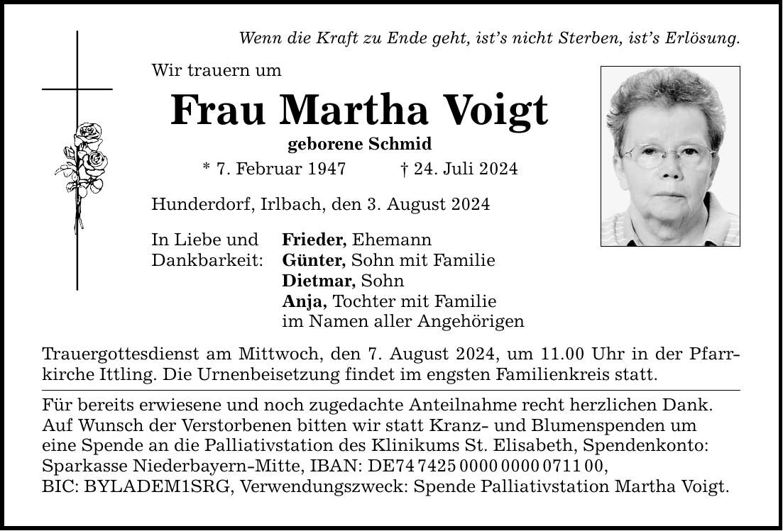 Wenn die Kraft zu Ende geht, ists nicht Sterben, ists Erlösung. Wir trauern um Frau Martha Voigt geborene Schmid * 7. Februar ***. Juli 2024 Hunderdorf, Irlbach, den 3. August 2024 In Liebe und Dankbarkeit: Frieder, Ehemann Günter, Sohn mit Familie Dietmar, Sohn Anja, Tochter mit Familie im Namen aller Angehörigen Trauergottesdienst am Mittwoch, den 7. August 2024, um 11.00 Uhr in der Pfarrkirche Ittling. Die Urnenbeisetzung findet im engsten Familienkreis statt. Für bereits erwiesene und noch zugedachte Anteilnahme recht herzlichen Dank. Auf Wunsch der Verstorbenen bitten wir statt Kranz- und Blumenspenden um eine Spende an die Palliativstation des Klinikums St. Elisabeth, Spendenkonto: Sparkasse Niederbayern-Mitte, IBAN: DE***, BIC: BYLADEM1SRG, Verwendungszweck: Spende Palliativstation Martha Voigt.