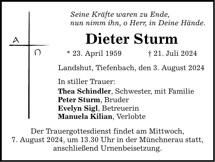 Seine Kräfte waren zu Ende, nun nimm ihn, o Herr, in Deine Hände. Dieter Sturm * 23. April ***. Juli 2024 Landshut, Tiefenbach, den 3. August 2024 In stiller Trauer: Thea Schindler, Schwester, mit Familie Peter Sturm, Bruder Evelyn Sigl, Betreuerin Manuela Kilian, Verlobte Der Trauergottesdienst findet am Mittwoch, 7. August 2024, um 13.30 Uhr in der Münchnerau statt, anschließend Urnenbeisetzung.