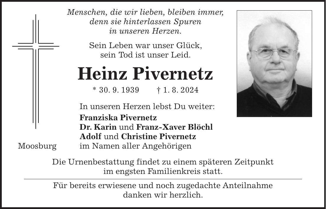 Menschen, die wir lieben, bleiben immer, denn sie hinterlassen Spuren in unseren Herzen. Sein Leben war unser Glück, sein Tod ist unser Leid. Heinz Pivernetz * 30. 9. 1939 + 1. 8. 2024 In unseren Herzen lebst Du weiter: Franziska Pivernetz Dr. Karin und Franz-Xaver Blöchl Adolf und Christine Pivernetz Moosburg im Namen aller Angehörigen Die Urnenbestattung findet zu einem späteren Zeitpunkt im engsten Familienkreis statt. Für bereits erwiesene und noch zugedachte Anteilnahme danken wir herzlich.