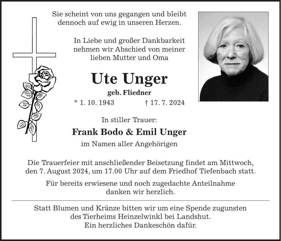 Sie scheint von uns gegangen und bleibt dennoch auf ewig in unseren Herzen. In Liebe und großer Dankbarkeit nehmen wir Abschied von meiner lieben Mutter und Oma Ute Unger geb. Fliedner * 1. 10. 1943 + 17. 7. 2024 In stiller Trauer: Frank Bodo & Emil Unger im Namen aller Angehörigen Die Trauerfeier mit anschließender Beisetzung findet am Mittwoch, den 7. August 2024, um 17.00 Uhr auf dem Friedhof Tiefenbach statt. Für bereits erwiesene und noch zugedachte Anteilnahme danken wir herzlich. Statt Blumen und Kränze bitten wir um eine Spende zugunsten des Tierheims Heinzelwinkl bei Landshut. Ein herzliches Dankeschön dafür.