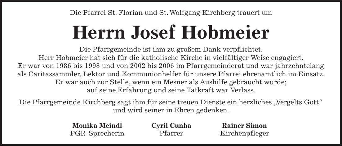 Die Pfarrei St. Florian und St. Wolfgang Kirchberg trauert um Herrn Josef Hobmeier Die Pfarrgemeinde ist ihm zu großem Dank verpflichtet. Herr Hobmeier hat sich für die katholische Kirche in vielfältiger Weise engagiert. Er war von 1986 bis 1998 und von 2002 bis 2006 im Pfarrgemeinderat und war jahrzehntelang als Caritassammler, Lektor und Kommunionhelfer für unsere Pfarrei ehrenamtlich im Einsatz. Er war auch zur Stelle, wenn ein Mesner als Aushilfe gebraucht wurde; auf seine Erfahrung und seine Tatkraft war Verlass. Die Pfarrgemeinde Kirchberg sagt ihm für seine treuen Dienste ein herzliches 'Vergelts Gott' und wird seiner in Ehren gedenken. Monika Meindl Cyril Cunha Rainer Simon PGR-Sprecherin Pfarrer Kirchenpfleger