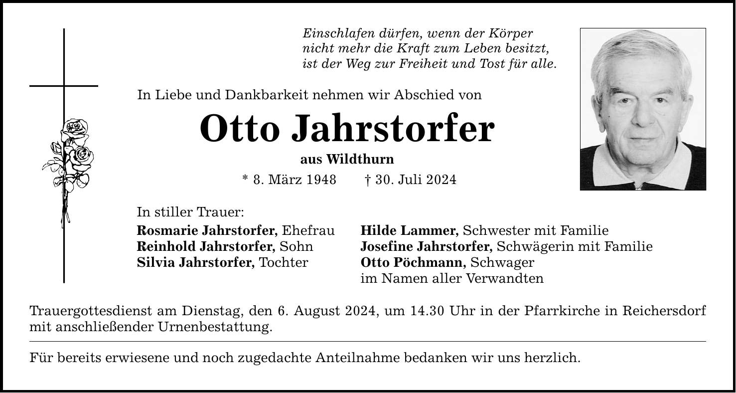 Einschlafen dürfen, wenn der Körper nicht mehr die Kraft zum Leben besitzt, ist der Weg zur Freiheit und Tost für alle. In Liebe und Dankbarkeit nehmen wir Abschied von Otto Jahrstorfer aus Wildthurn * 8. März ***. Juli 2024 In stiller Trauer: Rosmarie Jahrstorfer, Ehefrau Hilde Lammer, Schwester mit Familie Reinhold Jahrstorfer, Sohn Josefine Jahrstorfer, Schwägerin mit Familie Silvia Jahrstorfer, Tochter Otto Pöchmann, Schwager im Namen aller Verwandten Trauergottesdienst am Dienstag, den 6. August 2024, um 14.30 Uhr in der Pfarrkirche in Reichersdorf mit anschließender Urnenbestattung. Für bereits erwiesene und noch zugedachte Anteilnahme bedanken wir uns herzlich.