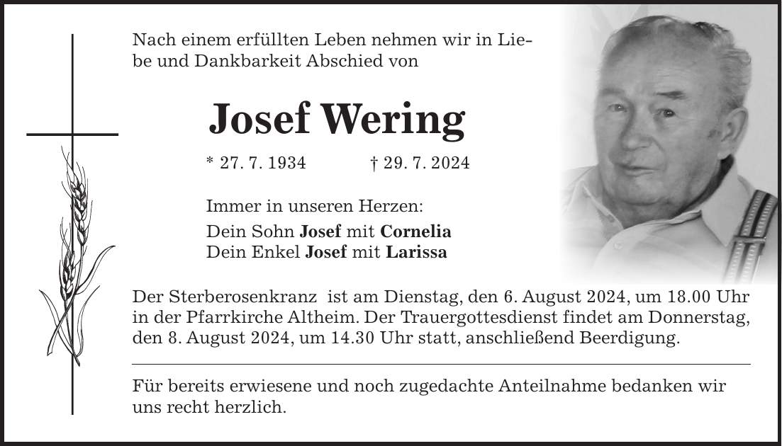 Nach einem erfüllten Leben nehmen wir in Liebe und Dankbarkeit Abschied von Josef Wering * 27. 7. 1934 + 29. 7. 2024 Immer in unseren Herzen: Dein Sohn Josef mit Cornelia Dein Enkel Josef mit Larissa Der Sterberosenkranz ist am Dienstag, den 6. August 2024, um 18.00 Uhr in der Pfarrkirche Altheim. Der Trauergottesdienst findet am Donnerstag, den 8. August 2024, um 14.30 Uhr statt, anschließend Beerdigung. Für bereits erwiesene und noch zugedachte Anteilnahme bedanken wir uns recht herzlich.