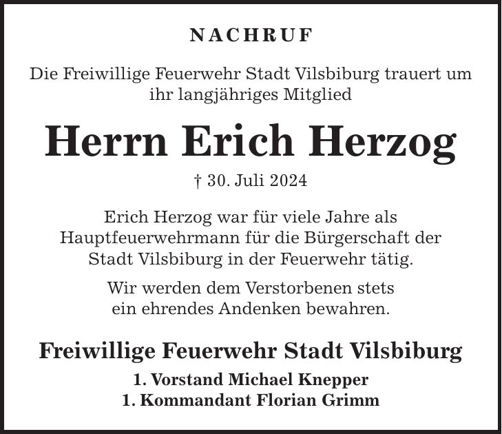 Nachruf Die Freiwillige Feuerwehr Stadt Vilsbiburg trauert um ihr langjähriges Mitglied Herrn Erich Herzog + 30. Juli 2024 Erich Herzog war für viele Jahre als Hauptfeuerwehrmann für die Bürgerschaft der Stadt Vilsbiburg in der Feuerwehr tätig. Wir werden dem Verstorbenen stets ein ehrendes Andenken bewahren. Freiwillige Feuerwehr Stadt Vilsbiburg 1. Vorstand Michael Knepper 1. Kommandant Florian Grimm