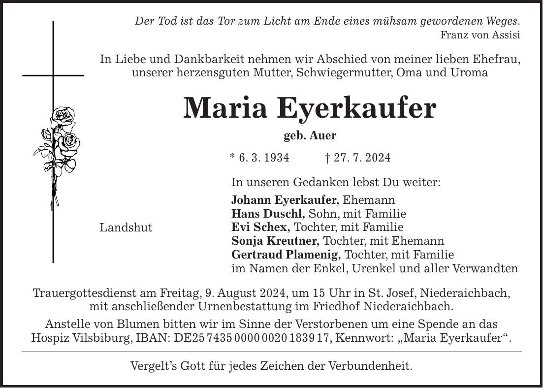 Der Tod ist das Tor zum Licht am Ende eines mühsam gewordenen Weges. Franz von Assisi In Liebe und Dankbarkeit nehmen wir Abschied von meiner lieben Ehefrau, unserer herzensguten Mutter, Schwiegermutter, Oma und Uroma Maria Eyerkaufer geb. Auer * 6. 3. 1934 + 27. 7. 2024 In unseren Gedanken lebst Du weiter: Johann Eyerkaufer, Ehemann Hans Duschl, Sohn, mit Familie Evi Schex, Tochter, mit Familie Sonja Kreutner, Tochter, mit Ehemann Gertraud Plamenig, Tochter, mit Familie im Namen der Enkel, Urenkel und aller Verwandten Trauergottesdienst am Freitag, 9. August 2024, um 15 Uhr in St. Josef, Niederaichbach, mit anschließender Urnenbestattung im Friedhof Niederaichbach. Anstelle von Blumen bitten wir im Sinne der Verstorbenen um eine Spende an das Hospiz Vilsbiburg, IBAN: DE***, Kennwort: 'Maria Eyerkaufer'. Vergelts Gott für jedes Zeichen der Verbundenheit.Landshut