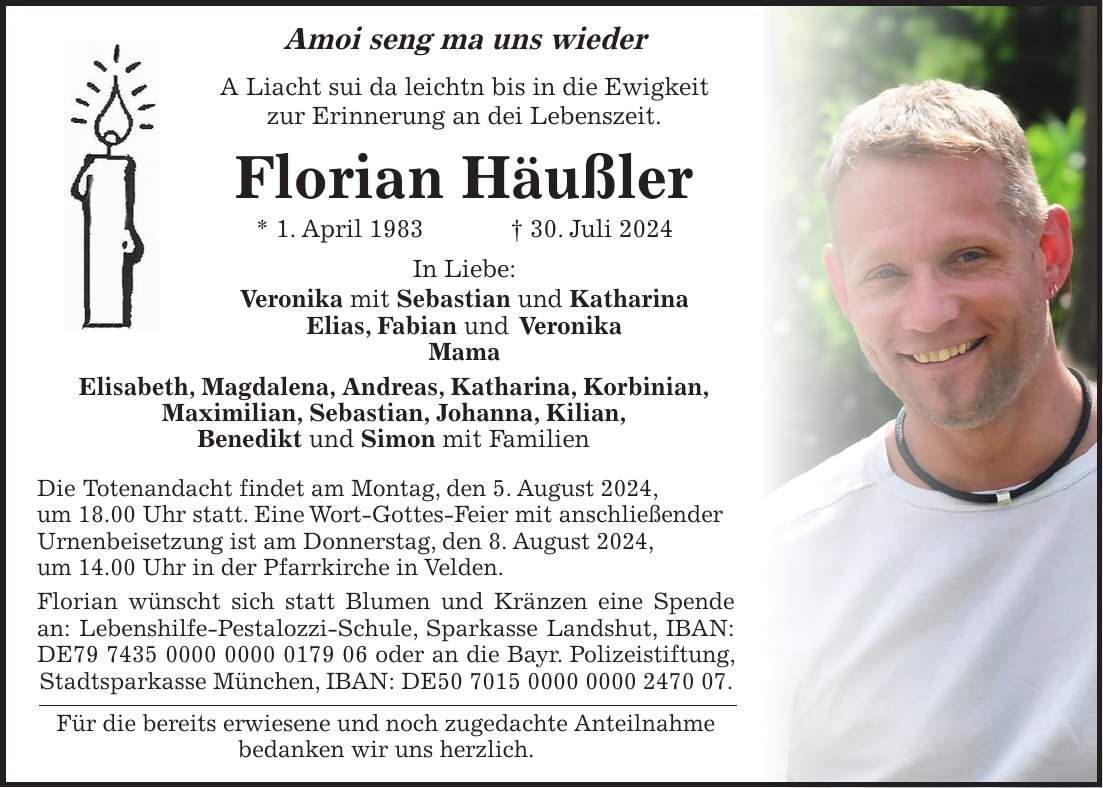 Amoi seng ma uns wieder A Liacht sui da leichtn bis in die Ewigkeit zur Erinnerung an dei Lebenszeit. Florian Häußler * 1. April 1983 + 30. Juli 2024 In Liebe: Veronika mit Sebastian und Katharina Elias, Fabian und Veronika Mama Elisabeth, Magdalena, Andreas, Katharina, Korbinian, Maximilian, Sebastian, Johanna, Kilian, Benedikt und Simon mit Familien Die Totenandacht findet am Montag, den 5. August 2024, um 18.00 Uhr statt. Eine Wort-Gottes-Feier mit anschließender Urnenbeisetzung ist am Donnerstag, den 8. August 2024, um 14.00 Uhr in der Pfarrkirche in Velden. Florian wünscht sich statt Blumen und Kränzen eine Spende an: Lebenshilfe-Pestalozzi-Schule, Sparkasse Landshut, IBAN: DE*** oder an die Bayr. Polizeistiftung, Stadtsparkasse München, IBAN: DE***. Für die bereits erwiesene und noch zugedachte Anteilnahme bedanken wir uns herzlich.