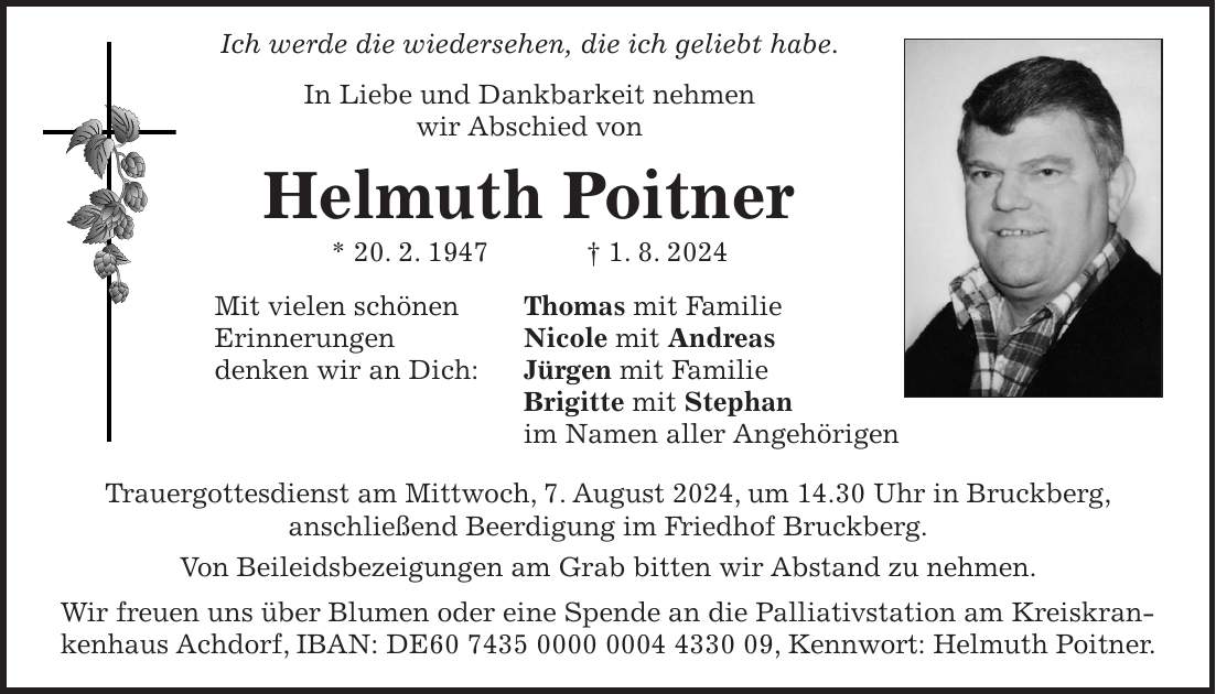 Ich werde die wiedersehen, die ich geliebt habe. In Liebe und Dankbarkeit nehmen wir Abschied von Helmuth Poitner * 20. 2. 1947 + 1. 8. 2024 Mit vielen schönen Thomas mit Familie Erinnerungen Nicole mit Andreas denken wir an Dich: Jürgen mit Familie Brigitte mit Stephan im Namen aller Angehörigen Trauergottesdienst am Mittwoch, 7. August 2024, um 14.30 Uhr in Bruckberg, anschließend Beerdigung im Friedhof Bruckberg. Von Beileidsbezeigungen am Grab bitten wir Abstand zu nehmen. Wir freuen uns über Blumen oder eine Spende an die Palliativstation am Kreiskrankenhaus Achdorf, IBAN: DE***, Kennwort: Helmuth Poitner.