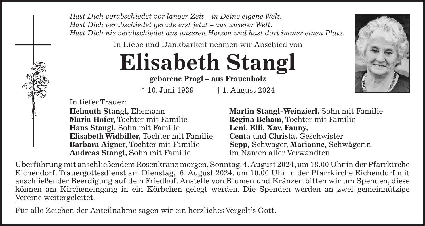 Hast Dich verabschiedet vor langer Zeit - in Deine eigene Welt. Hast Dich verabschiedet gerade erst jetzt - aus unserer Welt. Hast Dich nie verabschiedet aus unseren Herzen und hast dort immer einen Platz. In Liebe und Dankbarkeit nehmen wir Abschied von Elisabeth Stangl geborene Progl - aus Frauenholz * 10. Juni 1939 + 1. August 2024 In tiefer Trauer: Helmuth Stangl, Ehemann Martin Stangl-Weinzierl, Sohn mit Familie Maria Hofer, Tochter mit Familie Regina Beham, Tochter mit Familie Hans Stangl, Sohn mit Familie Leni, Elli, Xav, Fanny, Elisabeth Widbiller, Tochter mit Familie Centa und Christa, Geschwister Barbara Aigner, Tochter mit Familie Sepp, Schwager, Marianne, Schwägerin Andreas Stangl, Sohn mit Familie im Namen aller Verwandten Überführung mit anschließendem Rosenkranz morgen, Sonntag, 4. August 2024, um 18.00 Uhr in der Pfarrkirche Eichendorf. Trauergottesdienst am Dienstag, 6. August 2024, um 10.00 Uhr in der Pfarrkirche Eichendorf mit anschließender Beerdigung auf dem Friedhof. Anstelle von Blumen und Kränzen bitten wir um Spenden, diese können am Kircheneingang in ein Körbchen gelegt werden. Die Spenden werden an zwei gemeinnützige Vereine weitergeleitet. Für alle Zeichen der Anteilnahme sagen wir ein herzliches Vergelts Gott.