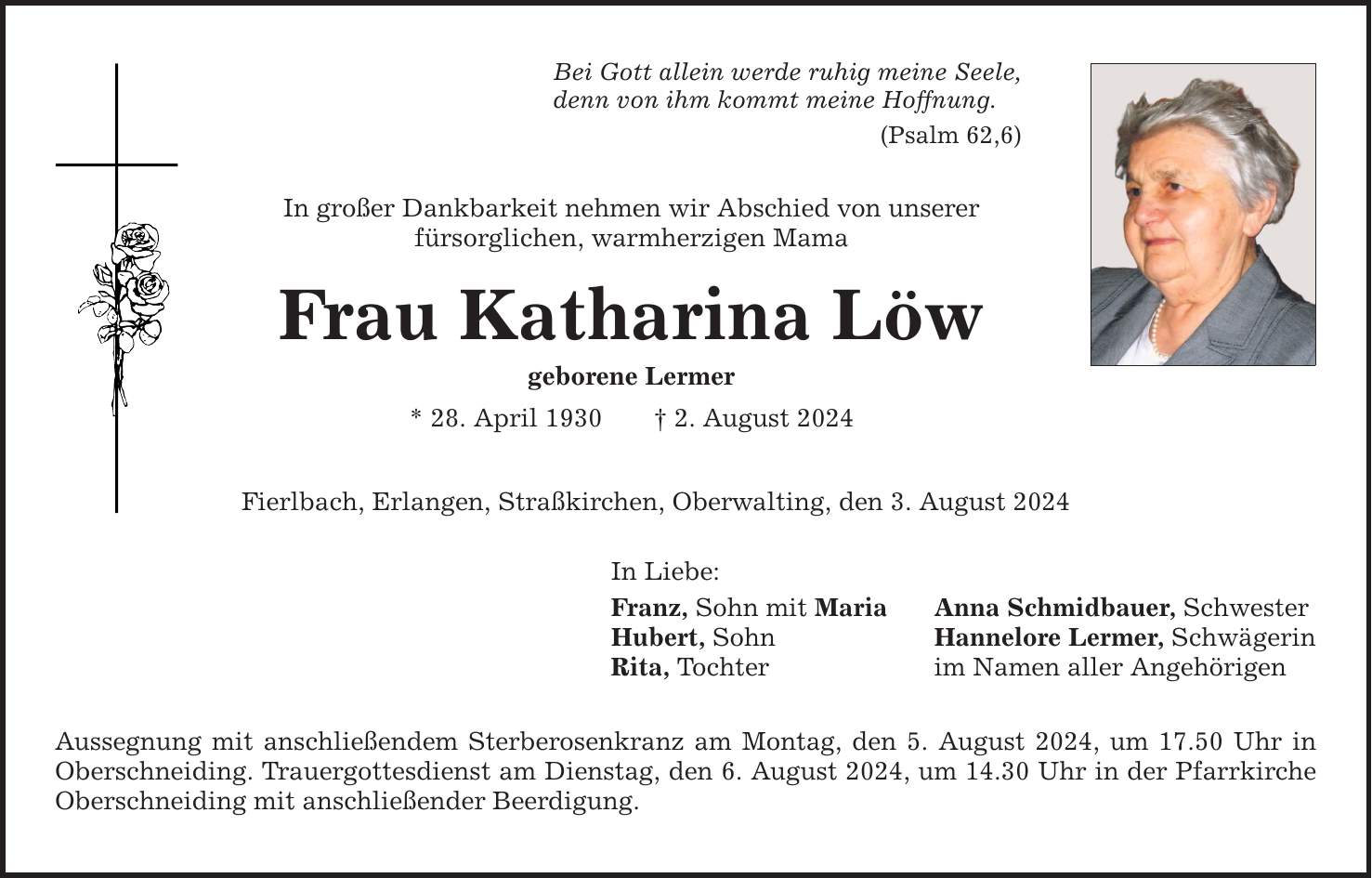 Bei Gott allein werde ruhig meine Seele, denn von ihm kommt meine Hoffnung. (Psalm 62,6) In großer Dankbarkeit nehmen wir Abschied von unserer fürsorglichen, warmherzigen Mama Frau Katharina Löw geborene Lermer * 28. April 1930 2. August 2024 Fierlbach, Erlangen, Straßkirchen, Oberwalting, den 3. August 2024 In Liebe: Franz, Sohn mit Maria Anna Schmidbauer, Schwester Hubert, Sohn Hannelore Lermer, Schwägerin Rita, Tochter im Namen aller Angehörigen Aussegnung mit anschließendem Sterberosenkranz am Montag, den 5. August 2024, um 17.50 Uhr in Oberschneiding. Trauergottesdienst am Dienstag, den 6. August 2024, um 14.30 Uhr in der Pfarrkirche Oberschneiding mit anschließender Beerdigung.