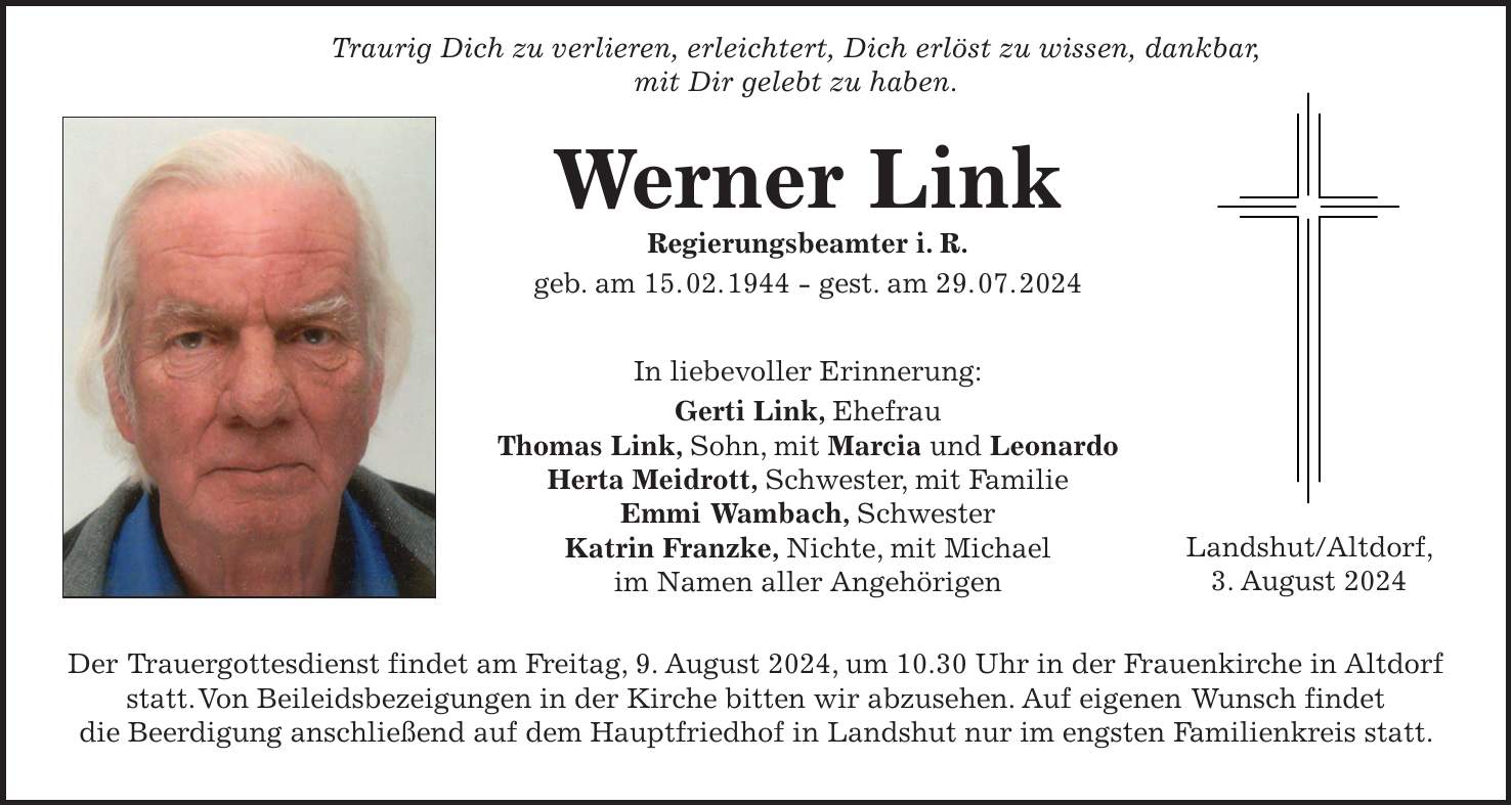 Traurig Dich zu verlieren, erleichtert, Dich erlöst zu wissen, dankbar, mit Dir gelebt zu haben. Werner Link Regierungsbeamter i. R. geb. am 15. 02. 1944 - gest. am 29. 07. 2024 In liebevoller Erinnerung: Gerti Link, Ehefrau Thomas Link, Sohn, mit Marcia und Leonardo Herta Meidrott, Schwester, mit Familie Emmi Wambach, Schwester Katrin Franzke, Nichte, mit Michael im Namen aller Angehörigen Der Trauergottesdienst findet am Freitag, 9. August 2024, um 10.30 Uhr in der Frauenkirche in Altdorf statt. Von Beileidsbezeigungen in der Kirche bitten wir abzusehen. Auf eigenen Wunsch findet die Beerdigung anschließend auf dem Hauptfriedhof in Landshut nur im engsten Familienkreis statt.Landshut/Altdorf, 3. August 2024