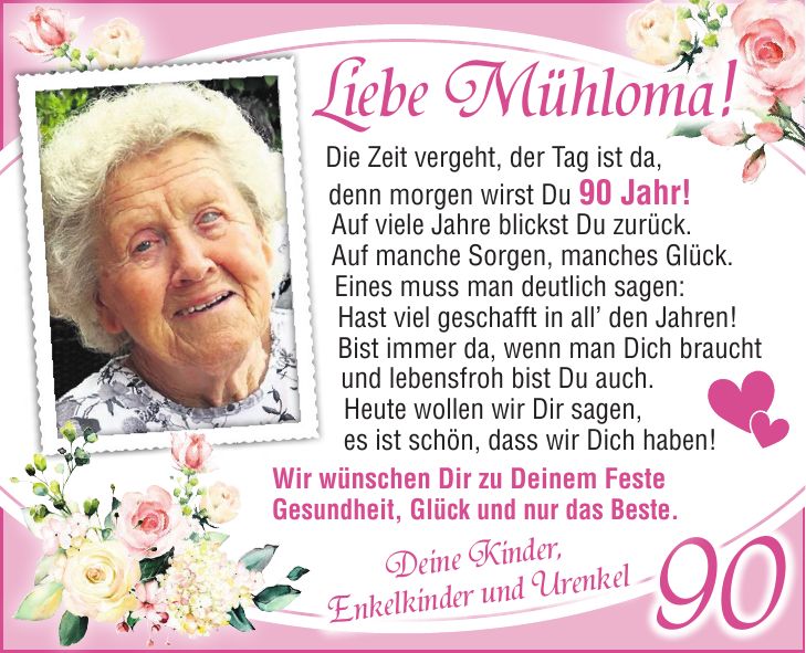 Liebe Mühloma! Oma & UromaDeine Kinder, Enkelkinder und UrenkelDie Zeit vergeht, der Tag ist da, denn morgen wirst Du 90 Jahr! Auf viele Jahre blickst Du zurück. Auf manche Sorgen, manches Glück. Eines muss man deutlich sagen: Hast viel geschafft in all den Jahren! Bist immer da, wenn man Dich braucht und lebensfroh bist Du auch. Heute wollen wir Dir sagen, es ist schön, dass wir Dich haben!90Wir wünschen Dir zu Deinem Feste Gesundheit, Glück und nur das Beste.