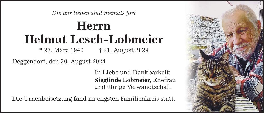 Die wir lieben sind niemals fort Herrn Helmut Lesch-Lobmeier * 27. März ***. August 2024 Deggendorf, den 30. August 2024 In Liebe und Dankbarkeit: Sieglinde Lobmeier, Ehefrau und übrige Verwandtschaft Die Urnenbeisetzung fand im engsten Familienkreis statt.