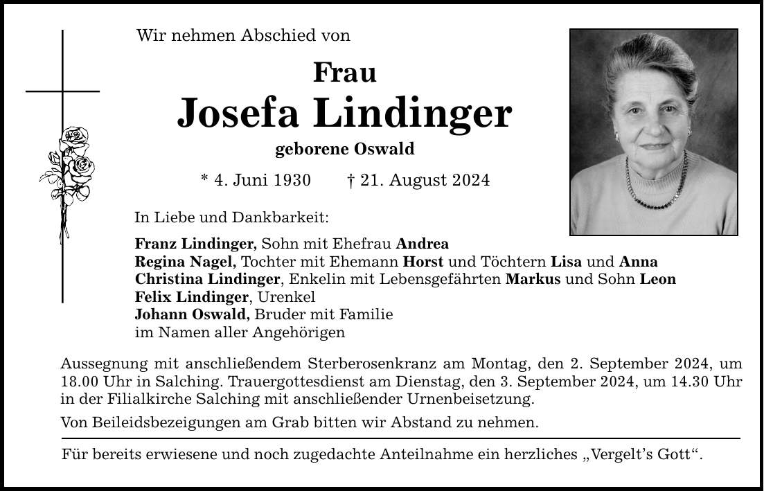 Wir nehmen Abschied von Frau Josefa Lindinger geborene Oswald * 4. Juni ***. August 2024 In Liebe und Dankbarkeit: Franz Lindinger, Sohn mit Ehefrau Andrea Regina Nagel, Tochter mit Ehemann Horst und Töchtern Lisa und Anna Christina Lindinger, Enkelin mit Lebensgefährten Markus und Sohn Leon Felix Lindinger, Urenkel Johann Oswald, Bruder mit Familie im Namen aller Angehörigen Aussegnung mit anschließendem Sterberosenkranz am Montag, den 2. September 2024, um 18.00 Uhr in Salching. Trauergottesdienst am Dienstag, den 3. September 2024, um 14.30 Uhr in der Filialkirche Salching mit anschließender Urnenbeisetzung. Von Beileidsbezeigungen am Grab bitten wir Abstand zu nehmen. Für bereits erwiesene und noch zugedachte Anteilnahme ein herzliches Vergelts Gott.