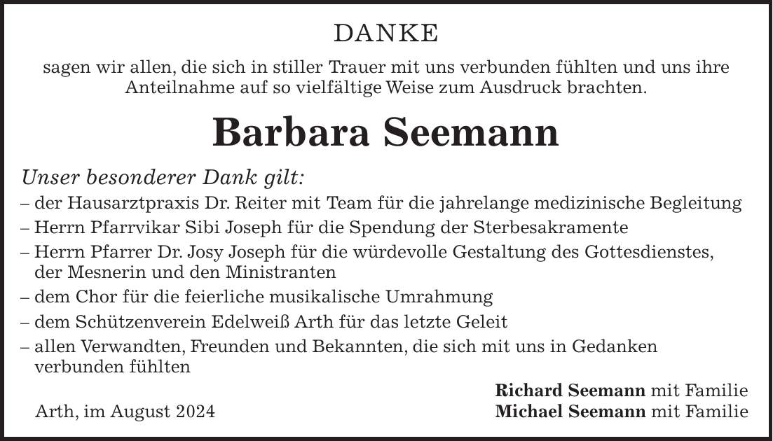 DANKE sagen wir allen, die sich in stiller Trauer mit uns verbunden fühlten und uns ihre Anteilnahme auf so vielfältige Weise zum Ausdruck brachten. Barbara Seemann Unser besonderer Dank gilt: - der Hausarztpraxis Dr. Reiter mit Team für die jahrelange medizinische Begleitung - Herrn Pfarrvikar Sibi Joseph für die Spendung der Sterbesakramente - Herrn Pfarrer Dr. Josy Joseph für die würdevolle Gestaltung des Gottesdienstes, der Mesnerin und den Ministranten - dem Chor für die feierliche musikalische Umrahmung - dem Schützenverein Edelweiß Arth für das letzte Geleit - allen Verwandten, Freunden und Bekannten, die sich mit uns in Gedanken verbunden fühlten Richard Seemann mit Familie Arth, im August 2024 Michael Seemann mit Familie