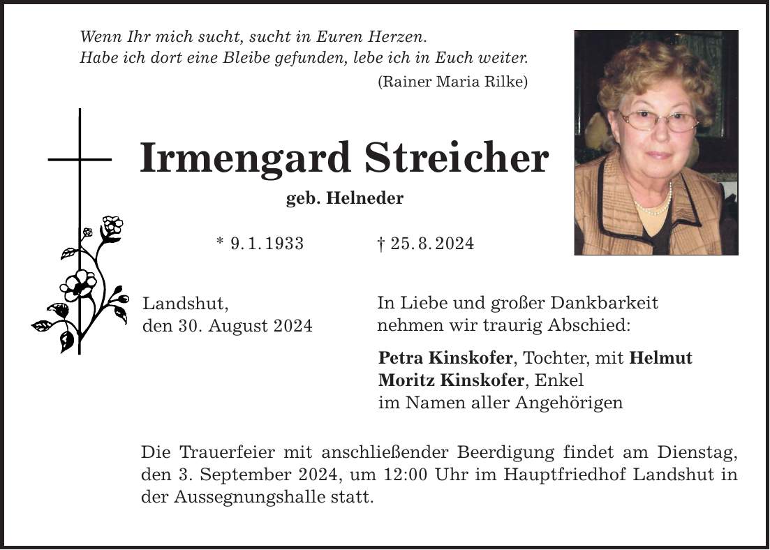 Wenn Ihr mich sucht, sucht in Euren Herzen. Habe ich dort eine Bleibe gefunden, lebe ich in Euch weiter. (Rainer Maria Rilke) Irmengard Streicher geb. Helneder * 9.1.***.8.2024 Landshut, den 30. August 2024 In Liebe und großer Dankbarkeit nehmen wir traurig Abschied: Petra Kinskofer, Tochter, mit Helmut Moritz Kinskofer, Enkel im Namen aller Angehörigen Die Trauerfeier mit anschließender Beerdigung findet am Dienstag, den 3. September 2024, um 12:00 Uhr im Hauptfriedhof Landshut in der Aussegnungshalle statt.