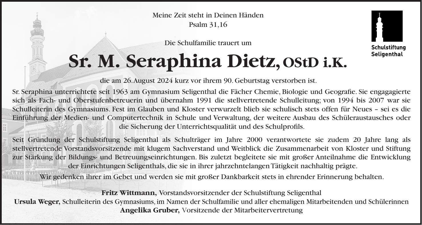 Meine Zeit steht in Deinen Händen Psalm 31,16 Die Schulfamilie trauert um Sr. M. Seraphina Dietz, OStD i.K. die am 26. August 2024 kurz vor ihrem 90. Geburtstag verstorben ist. Sr. Seraphina unterrichtete seit 1963 am Gymnasium Seligenthal die Fächer Chemie, Biologie und Geografie. Sie engagagierte sich als Fach- und Oberstufenbetreuerin und übernahm 1991 die stellvertretende Schulleitung; von 1994 bis 2007 war sie Schulleiterin des Gymnasiums. Fest im Glauben und Kloster verwurzelt blieb sie schulisch stets offen für Neues - sei es die Einführung der Medien- und Computertechnik in Schule und Verwaltung, der weitere Ausbau des Schüleraustausches oder die Sicherung der Unterrichtsqualität und des Schulprofils. Seit Gründung der Schulstiftung Seligenthal als Schulträger im Jahre 2000 verantwortete sie zudem 20 Jahre lang als stellvertretende Vorstandsvorsitzende mit klugem Sachverstand und Weitblick die Zusammenarbeit von Kloster und Stiftung zur Stärkung der Bildungs- und Betreuungseinrichtungen. Bis zuletzt begleitete sie mit großer Anteilnahme die Entwicklung der Einrichtungen Seligenthals, die sie in ihrer jahrzehntelangen Tätigkeit nachhaltig prägte. Wir gedenken ihrer im Gebet und werden sie mit großer Dankbarkeit stets in ehrender Erinnerung behalten. Fritz Wittmann, Vorstandsvorsitzender der Schulstiftung Seligenthal Ursula Weger, Schulleiterin des Gymnasiums, im Namen der Schulfamilie und aller ehemaligen Mitarbeitenden und Schülerinnen Angelika Gruber, Vorsitzende der Mitarbeitervertretung